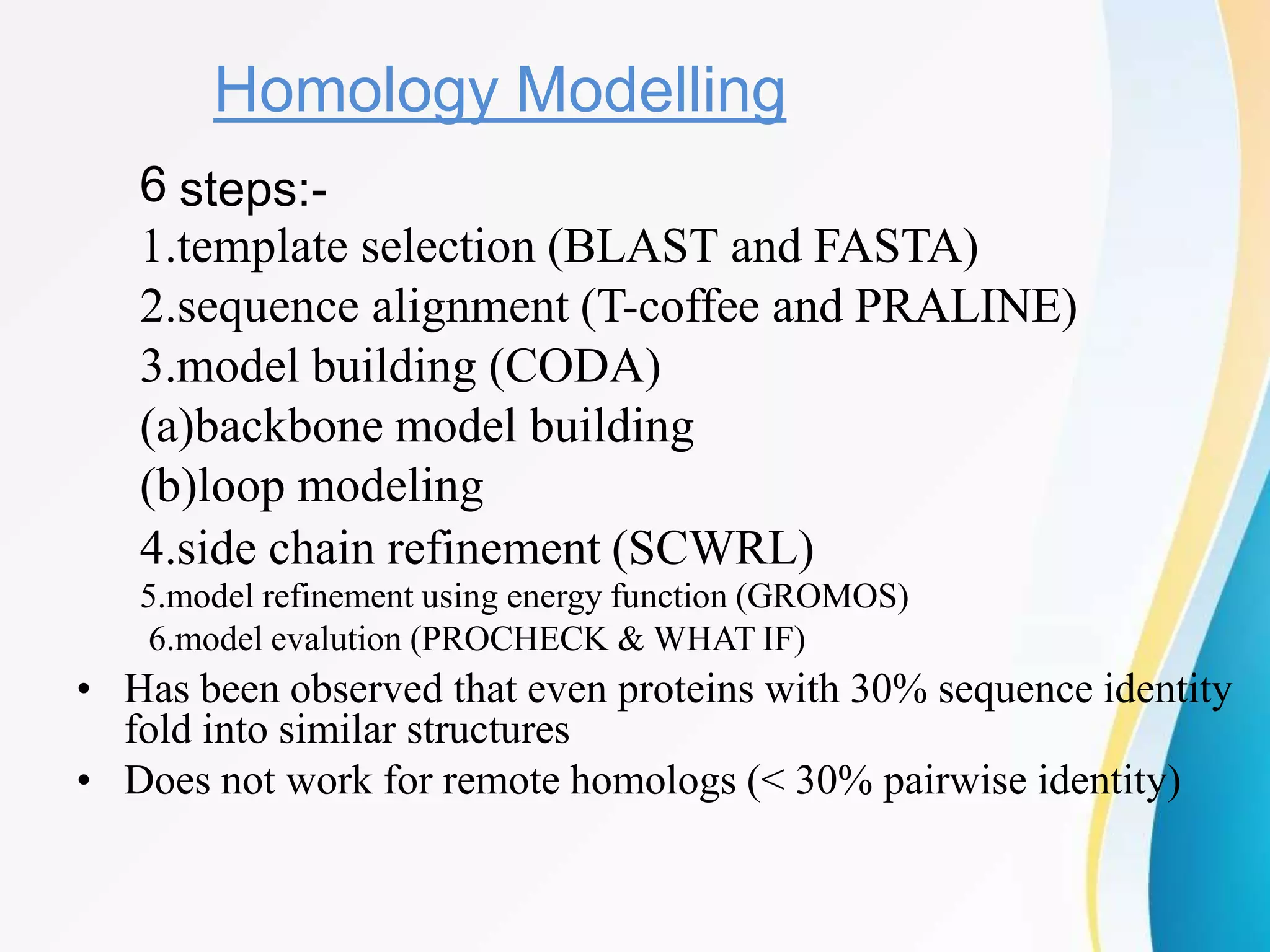 Homology Modelling
6 steps:-
1.template selection (BLAST and FASTA)
2.sequence alignment (T-coffee and PRALINE)
3.model building (CODA)
(a)backbone model building
(b)loop modeling
4.side chain refinement (SCWRL)
5.model refinement using energy function (GROMOS)
6.model evalution (PROCHECK & WHAT IF)
• Has been observed that even proteins with 30% sequence identity
fold into similar structures
• Does not work for remote homologs (< 30% pairwise identity)
 