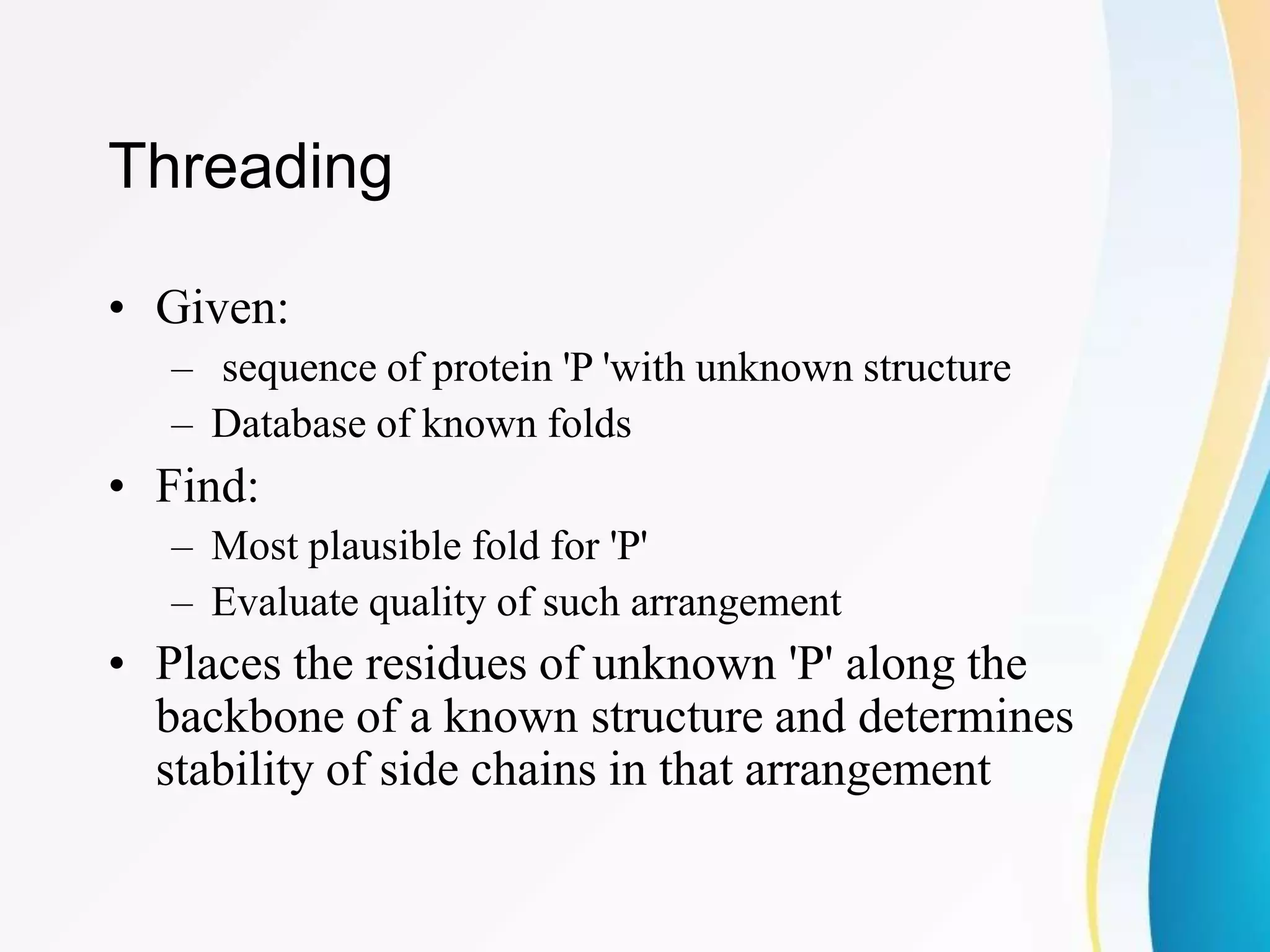 Threading
• Given:
– sequence of protein 'P 'with unknown structure
– Database of known folds
• Find:
– Most plausible fold for 'P'
– Evaluate quality of such arrangement
• Places the residues of unknown 'P' along the
backbone of a known structure and determines
stability of side chains in that arrangement
 