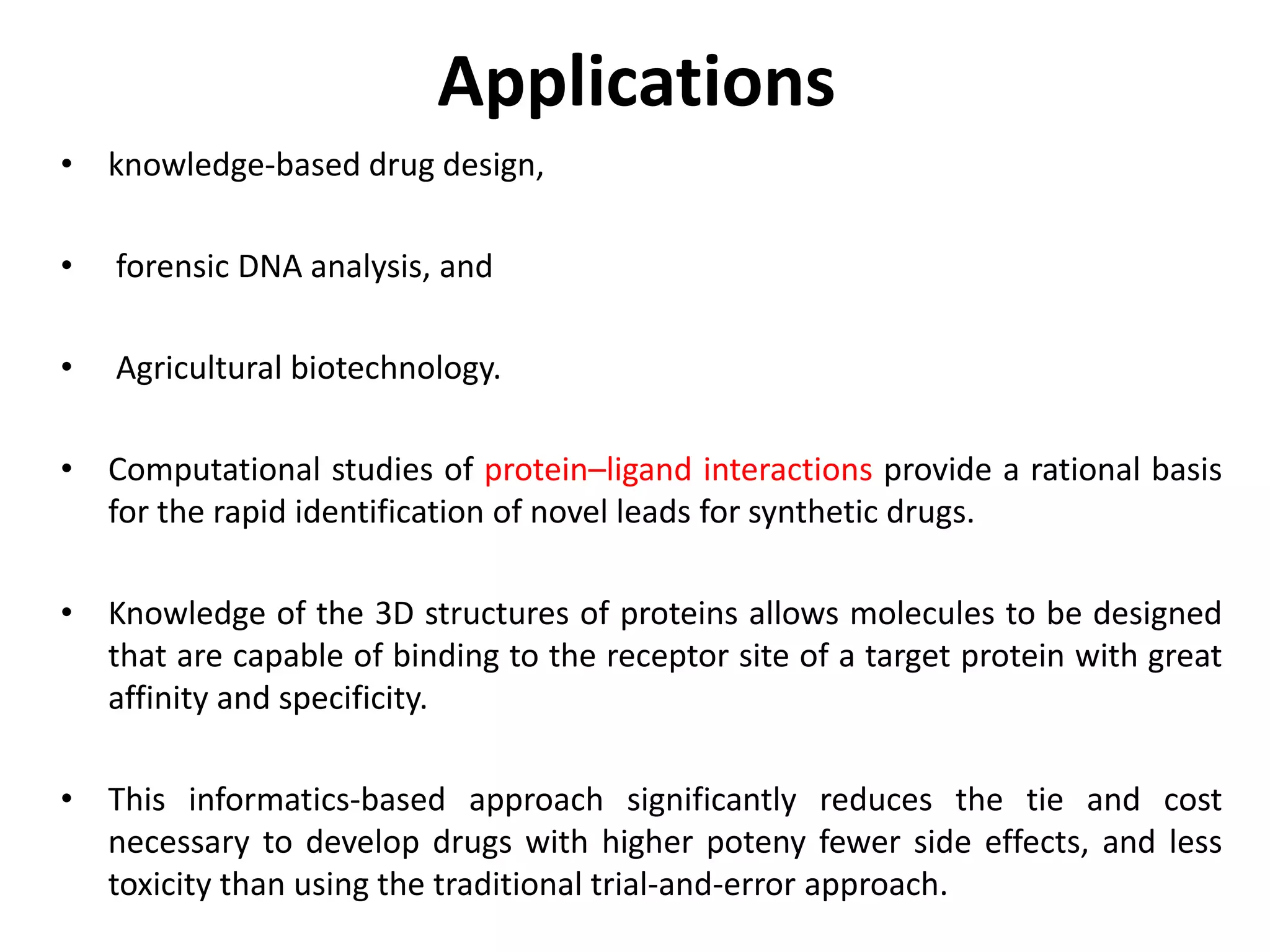 Applications
• knowledge-based drug design,
• forensic DNA analysis, and
• Agricultural biotechnology.
• Computational studies of protein–ligand interactions provide a rational basis
for the rapid identification of novel leads for synthetic drugs.
• Knowledge of the 3D structures of proteins allows molecules to be designed
that are capable of binding to the receptor site of a target protein with great
affinity and specificity.
• This informatics-based approach significantly reduces the tie and cost
necessary to develop drugs with higher poteny fewer side effects, and less
toxicity than using the traditional trial-and-error approach.
 
