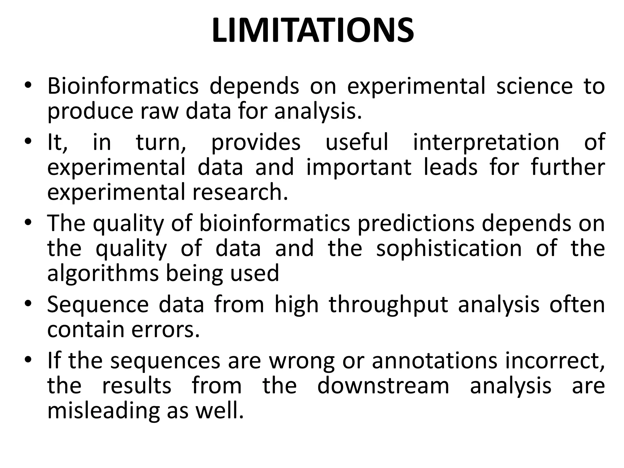 LIMITATIONS
• Bioinformatics depends on experimental science to
produce raw data for analysis.
• It, in turn, provides useful interpretation of
experimental data and important leads for further
experimental research.
• The quality of bioinformatics predictions depends on
the quality of data and the sophistication of the
algorithms being used
• Sequence data from high throughput analysis often
contain errors.
• If the sequences are wrong or annotations incorrect,
the results from the downstream analysis are
misleading as well.
 