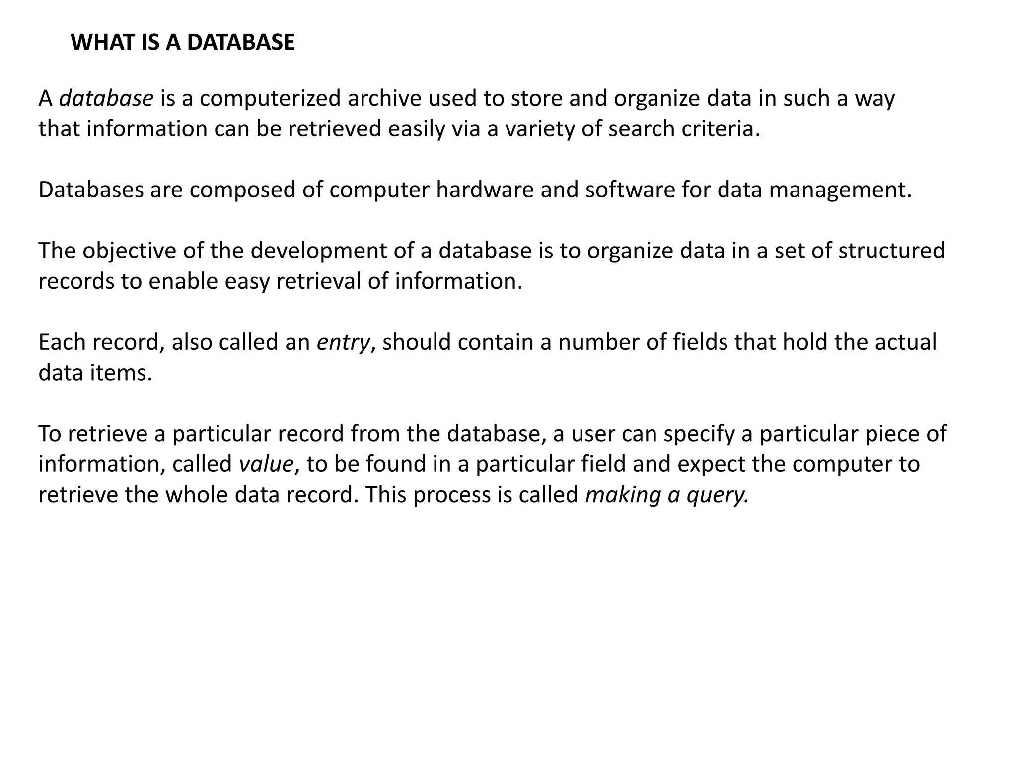 WHAT IS A DATABASE
A database is a computerized archive used to store and organize data in such a way
that information can be retrieved easily via a variety of search criteria.
Databases are composed of computer hardware and software for data management.
The objective of the development of a database is to organize data in a set of structured
records to enable easy retrieval of information.
Each record, also called an entry, should contain a number of fields that hold the actual
data items.
To retrieve a particular record from the database, a user can specify a particular piece of
information, called value, to be found in a particular field and expect the computer to
retrieve the whole data record. This process is called making a query.
 