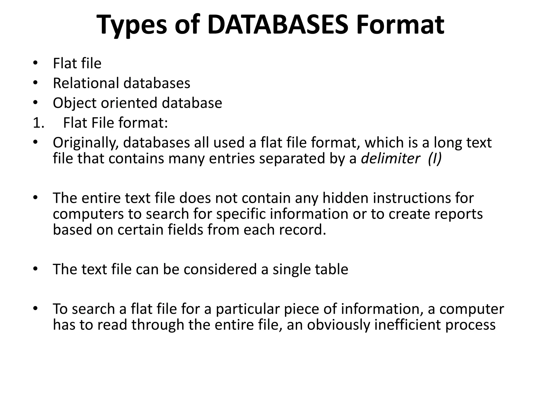 Types of DATABASES Format
• Flat file
• Relational databases
• Object oriented database
1. Flat File format:
• Originally, databases all used a flat file format, which is a long text
file that contains many entries separated by a delimiter (І)
• The entire text file does not contain any hidden instructions for
computers to search for specific information or to create reports
based on certain fields from each record.
• The text file can be considered a single table
• To search a flat file for a particular piece of information, a computer
has to read through the entire file, an obviously inefficient process
 