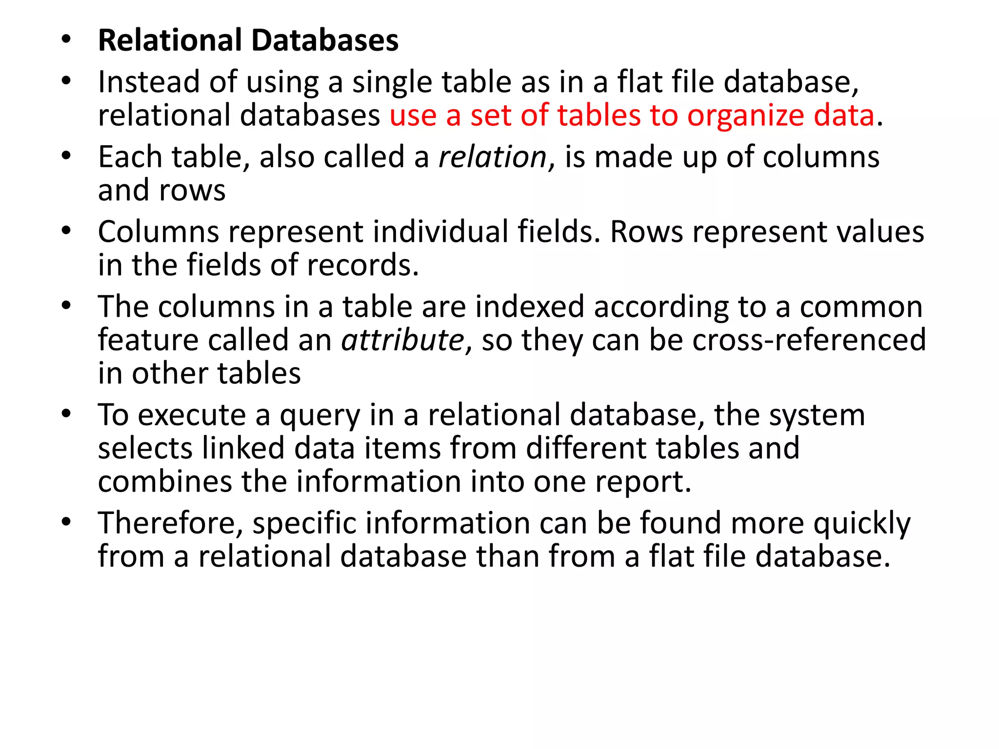 • Relational Databases
• Instead of using a single table as in a flat file database,
relational databases use a set of tables to organize data.
• Each table, also called a relation, is made up of columns
and rows
• Columns represent individual fields. Rows represent values
in the fields of records.
• The columns in a table are indexed according to a common
feature called an attribute, so they can be cross-referenced
in other tables
• To execute a query in a relational database, the system
selects linked data items from different tables and
combines the information into one report.
• Therefore, specific information can be found more quickly
from a relational database than from a flat file database.
 