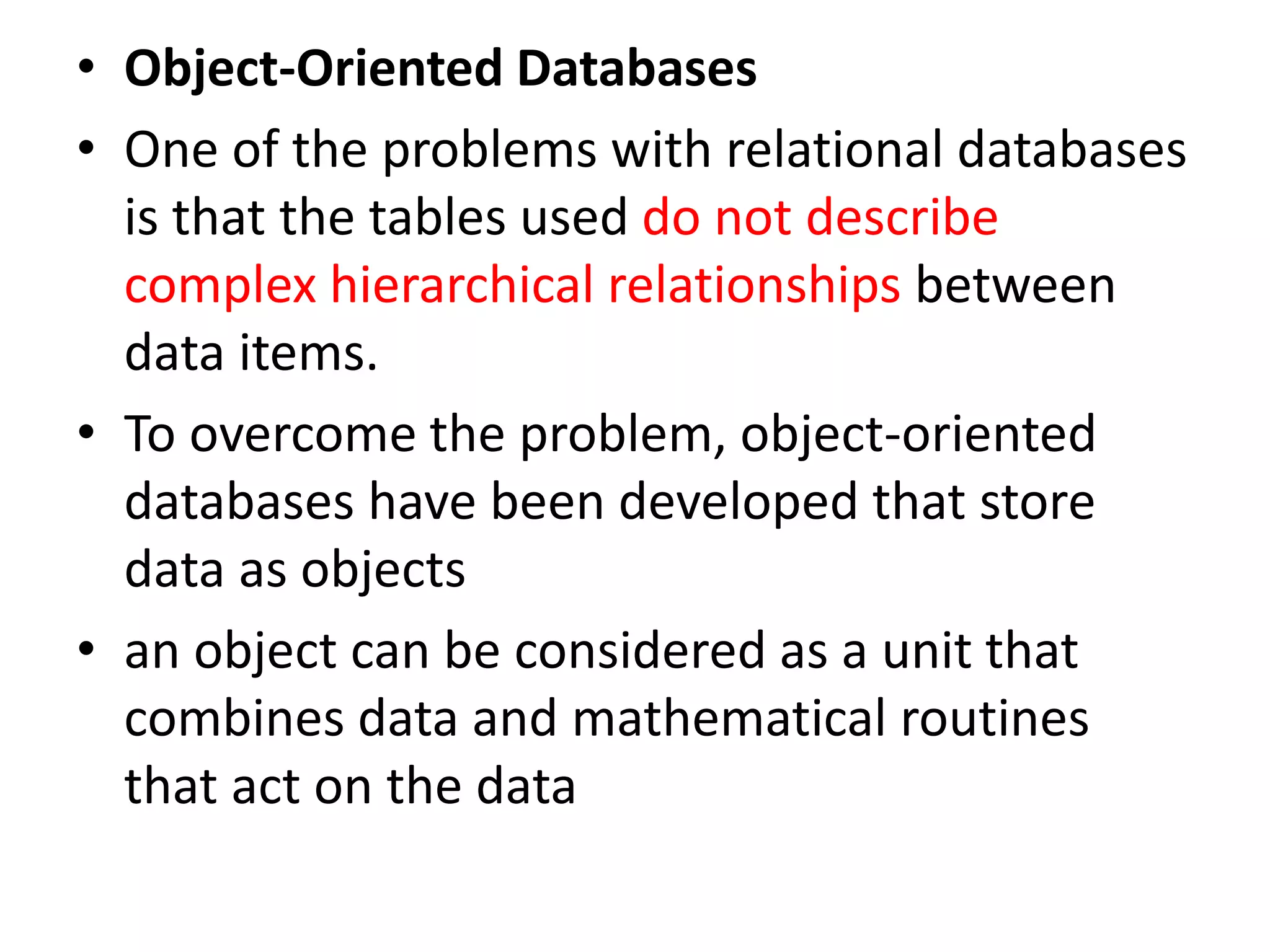 • Object-Oriented Databases
• One of the problems with relational databases
is that the tables used do not describe
complex hierarchical relationships between
data items.
• To overcome the problem, object-oriented
databases have been developed that store
data as objects
• an object can be considered as a unit that
combines data and mathematical routines
that act on the data
 