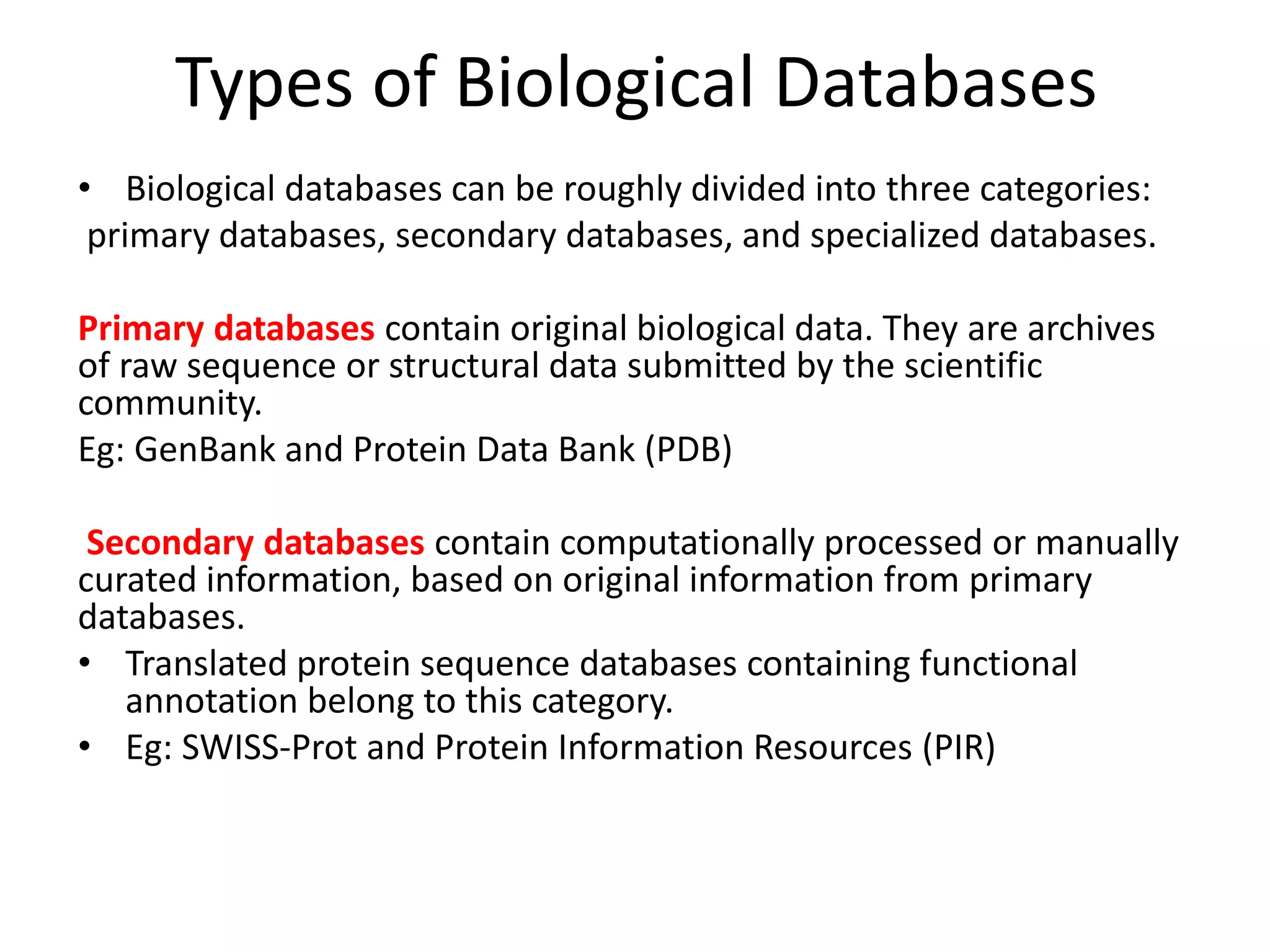 Types of Biological Databases
• Biological databases can be roughly divided into three categories:
primary databases, secondary databases, and specialized databases.
Primary databases contain original biological data. They are archives
of raw sequence or structural data submitted by the scientific
community.
Eg: GenBank and Protein Data Bank (PDB)
Secondary databases contain computationally processed or manually
curated information, based on original information from primary
databases.
• Translated protein sequence databases containing functional
annotation belong to this category.
• Eg: SWISS-Prot and Protein Information Resources (PIR)
 