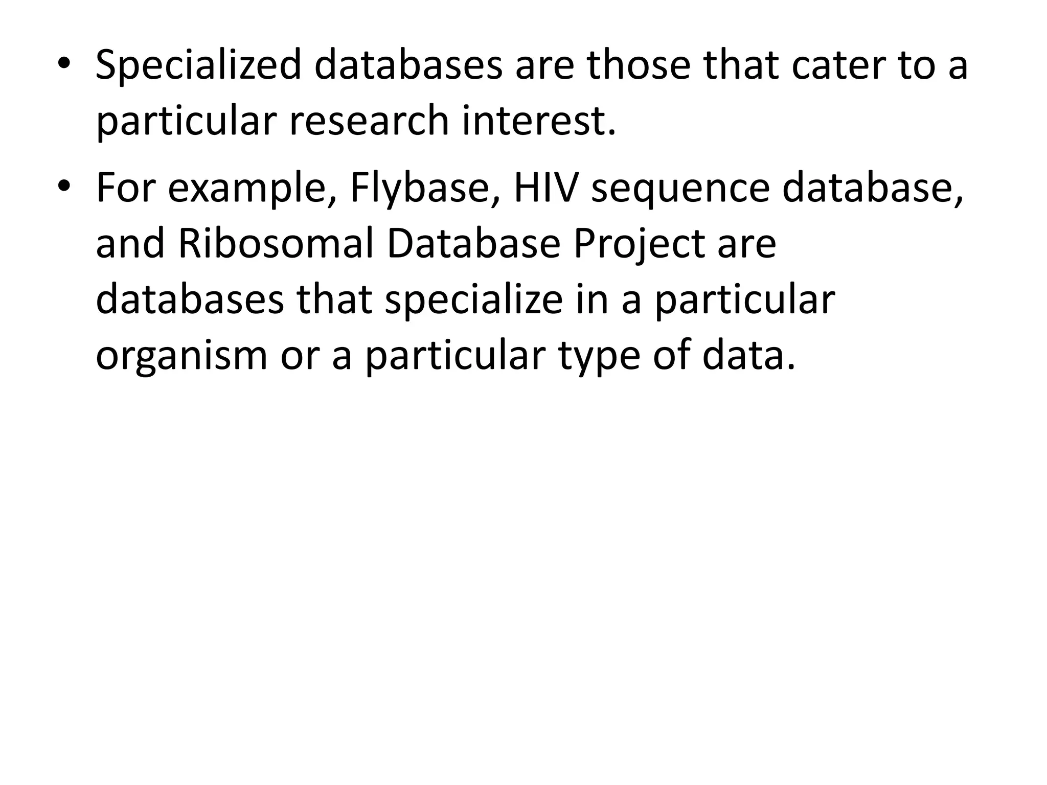 • Specialized databases are those that cater to a
particular research interest.
• For example, Flybase, HIV sequence database,
and Ribosomal Database Project are
databases that specialize in a particular
organism or a particular type of data.
 