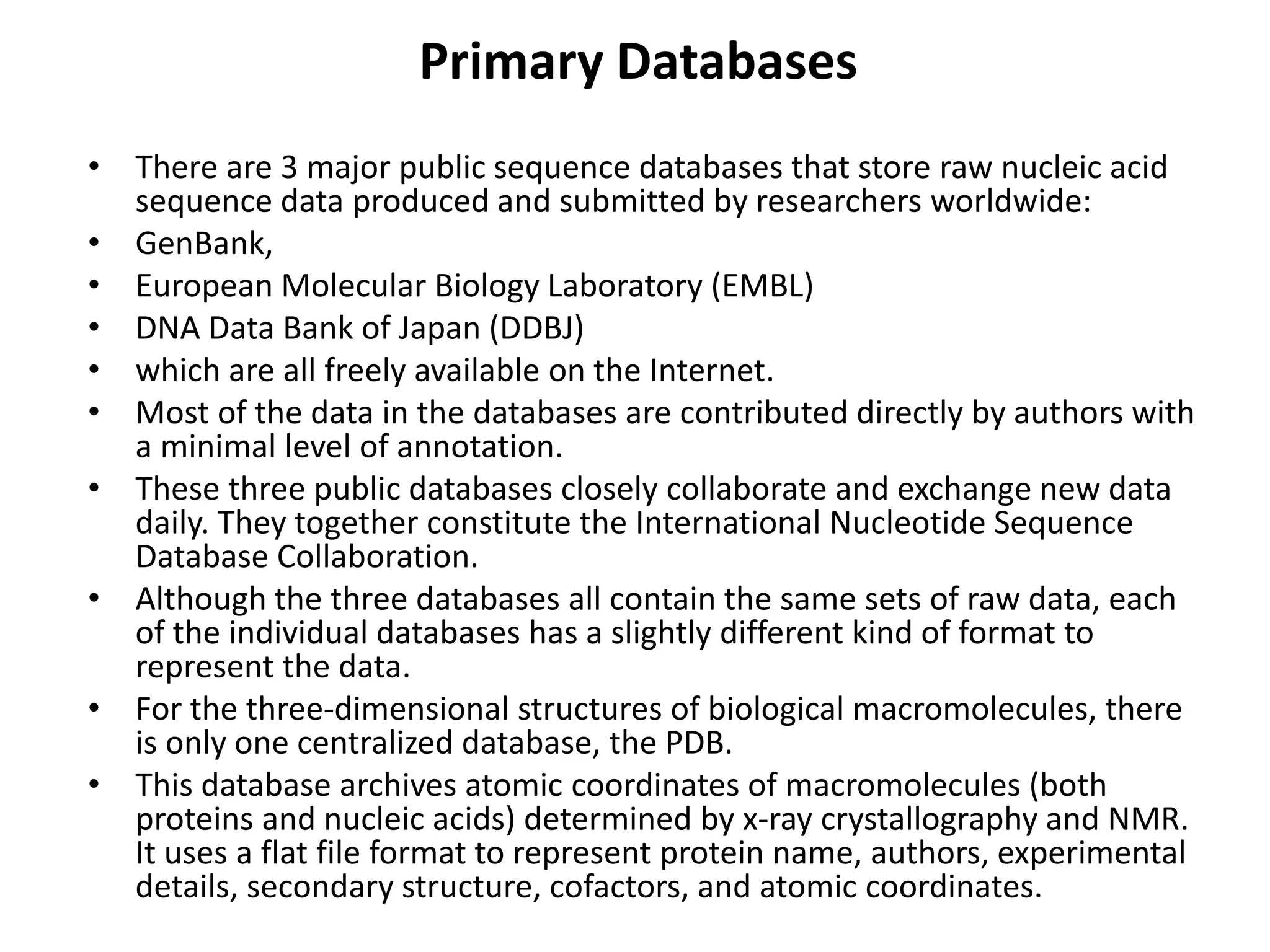 Primary Databases
• There are 3 major public sequence databases that store raw nucleic acid
sequence data produced and submitted by researchers worldwide:
• GenBank,
• European Molecular Biology Laboratory (EMBL)
• DNA Data Bank of Japan (DDBJ)
• which are all freely available on the Internet.
• Most of the data in the databases are contributed directly by authors with
a minimal level of annotation.
• These three public databases closely collaborate and exchange new data
daily. They together constitute the International Nucleotide Sequence
Database Collaboration.
• Although the three databases all contain the same sets of raw data, each
of the individual databases has a slightly different kind of format to
represent the data.
• For the three-dimensional structures of biological macromolecules, there
is only one centralized database, the PDB.
• This database archives atomic coordinates of macromolecules (both
proteins and nucleic acids) determined by x-ray crystallography and NMR.
It uses a flat file format to represent protein name, authors, experimental
details, secondary structure, cofactors, and atomic coordinates.
 