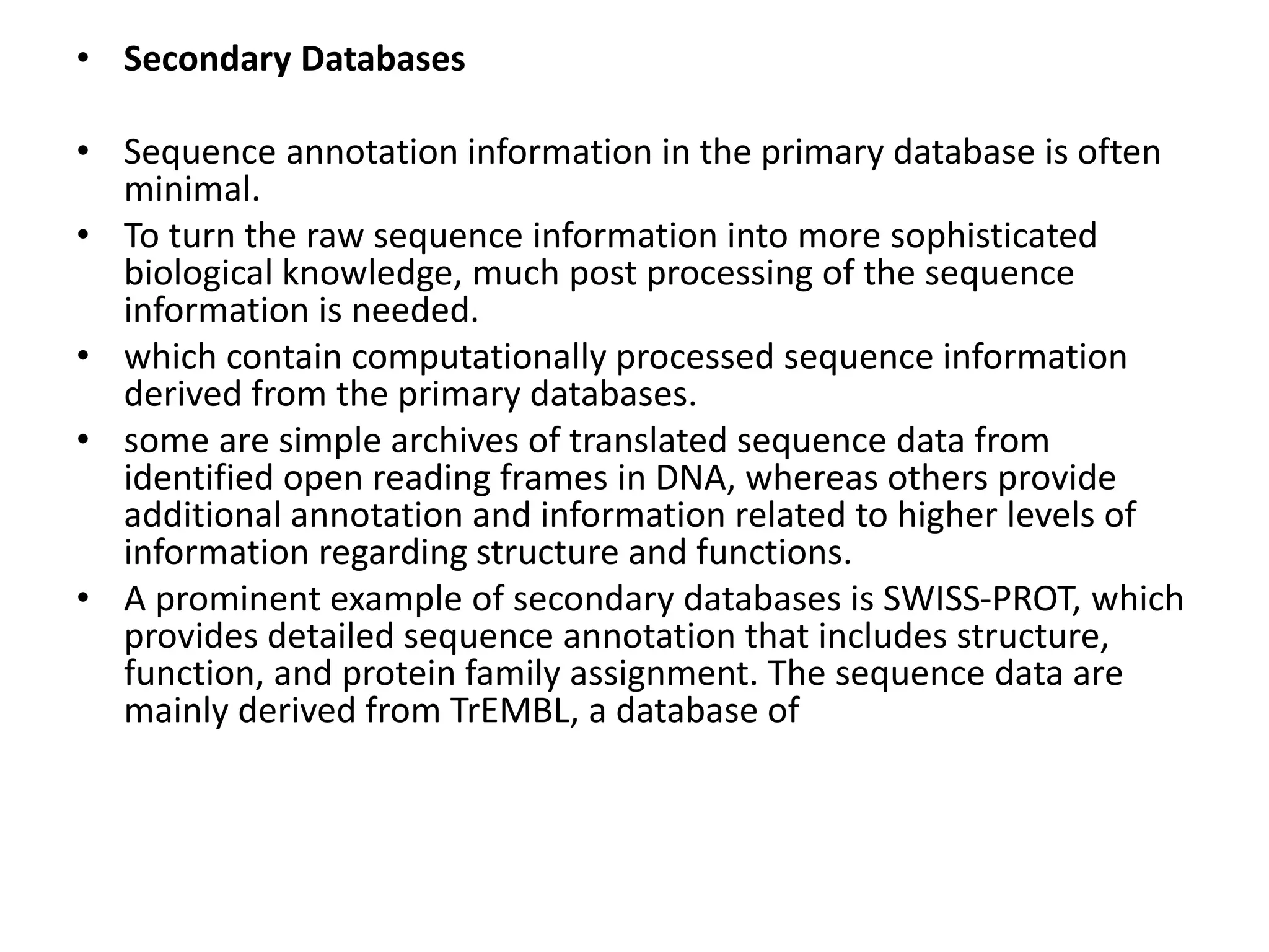 • Secondary Databases
• Sequence annotation information in the primary database is often
minimal.
• To turn the raw sequence information into more sophisticated
biological knowledge, much post processing of the sequence
information is needed.
• which contain computationally processed sequence information
derived from the primary databases.
• some are simple archives of translated sequence data from
identified open reading frames in DNA, whereas others provide
additional annotation and information related to higher levels of
information regarding structure and functions.
• A prominent example of secondary databases is SWISS-PROT, which
provides detailed sequence annotation that includes structure,
function, and protein family assignment. The sequence data are
mainly derived from TrEMBL, a database of
 
