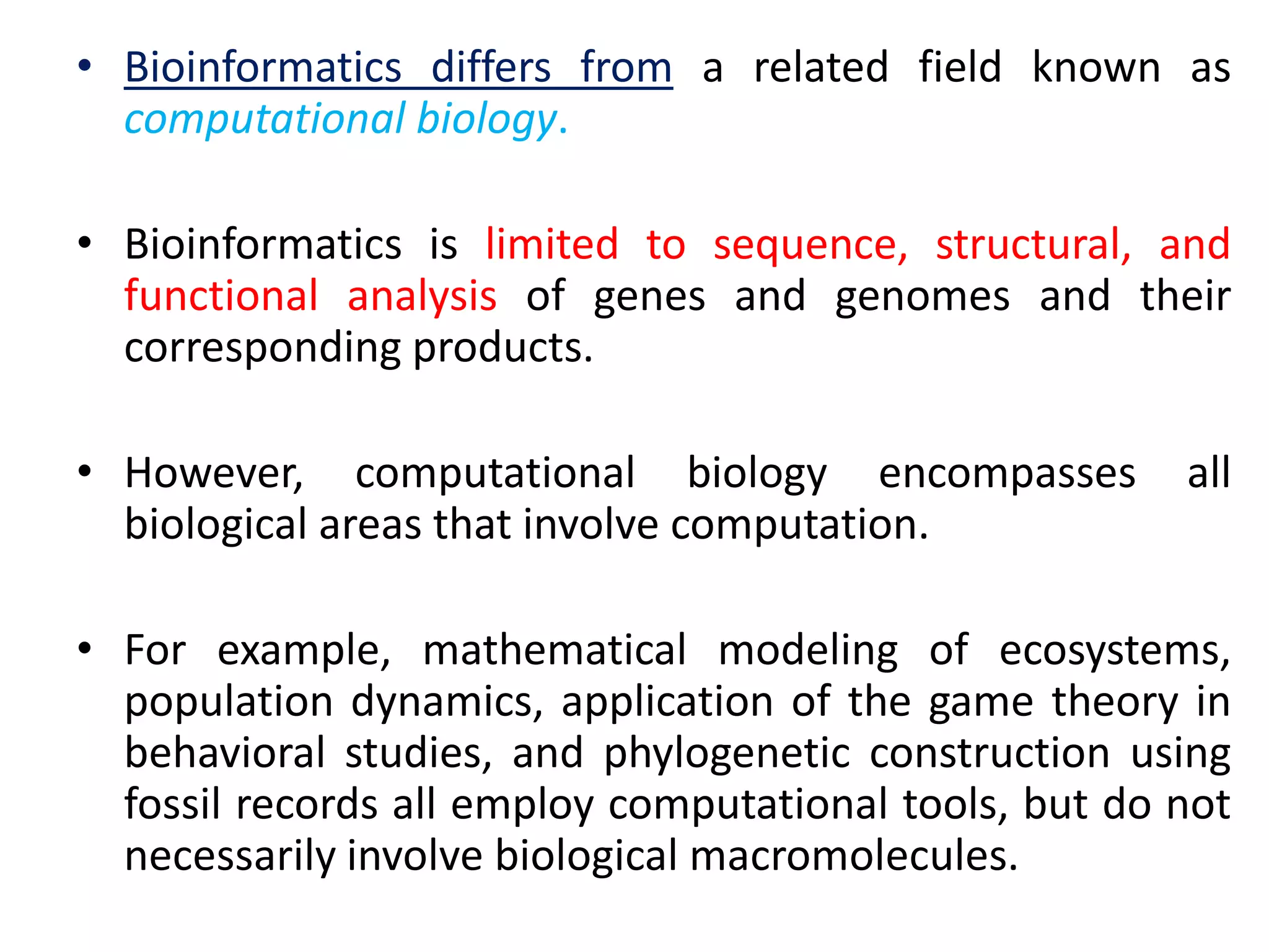 • Bioinformatics differs from a related field known as
computational biology.
• Bioinformatics is limited to sequence, structural, and
functional analysis of genes and genomes and their
corresponding products.
• However, computational biology encompasses all
biological areas that involve computation.
• For example, mathematical modeling of ecosystems,
population dynamics, application of the game theory in
behavioral studies, and phylogenetic construction using
fossil records all employ computational tools, but do not
necessarily involve biological macromolecules.
 