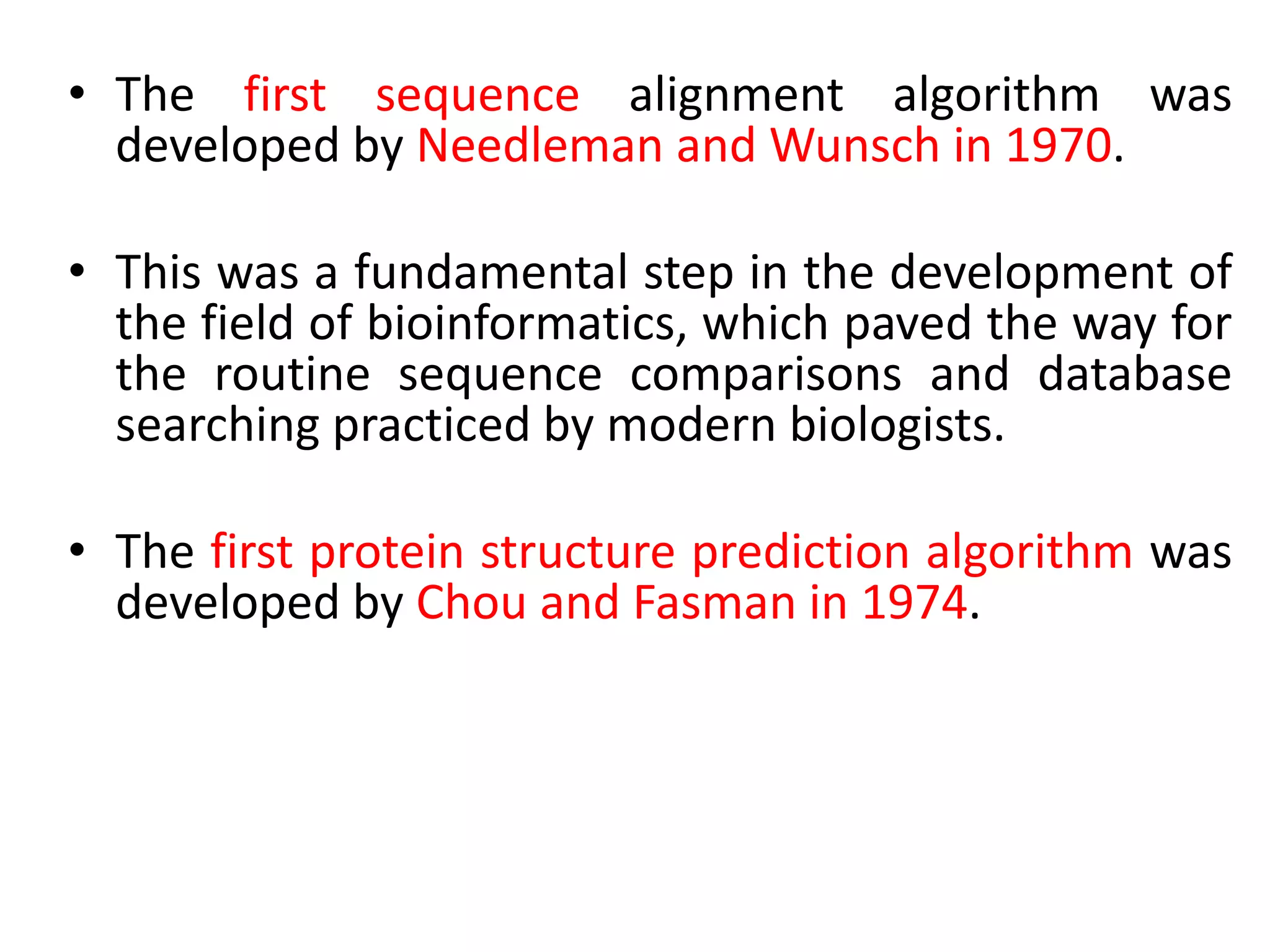• The first sequence alignment algorithm was
developed by Needleman and Wunsch in 1970.
• This was a fundamental step in the development of
the field of bioinformatics, which paved the way for
the routine sequence comparisons and database
searching practiced by modern biologists.
• The first protein structure prediction algorithm was
developed by Chou and Fasman in 1974.
 