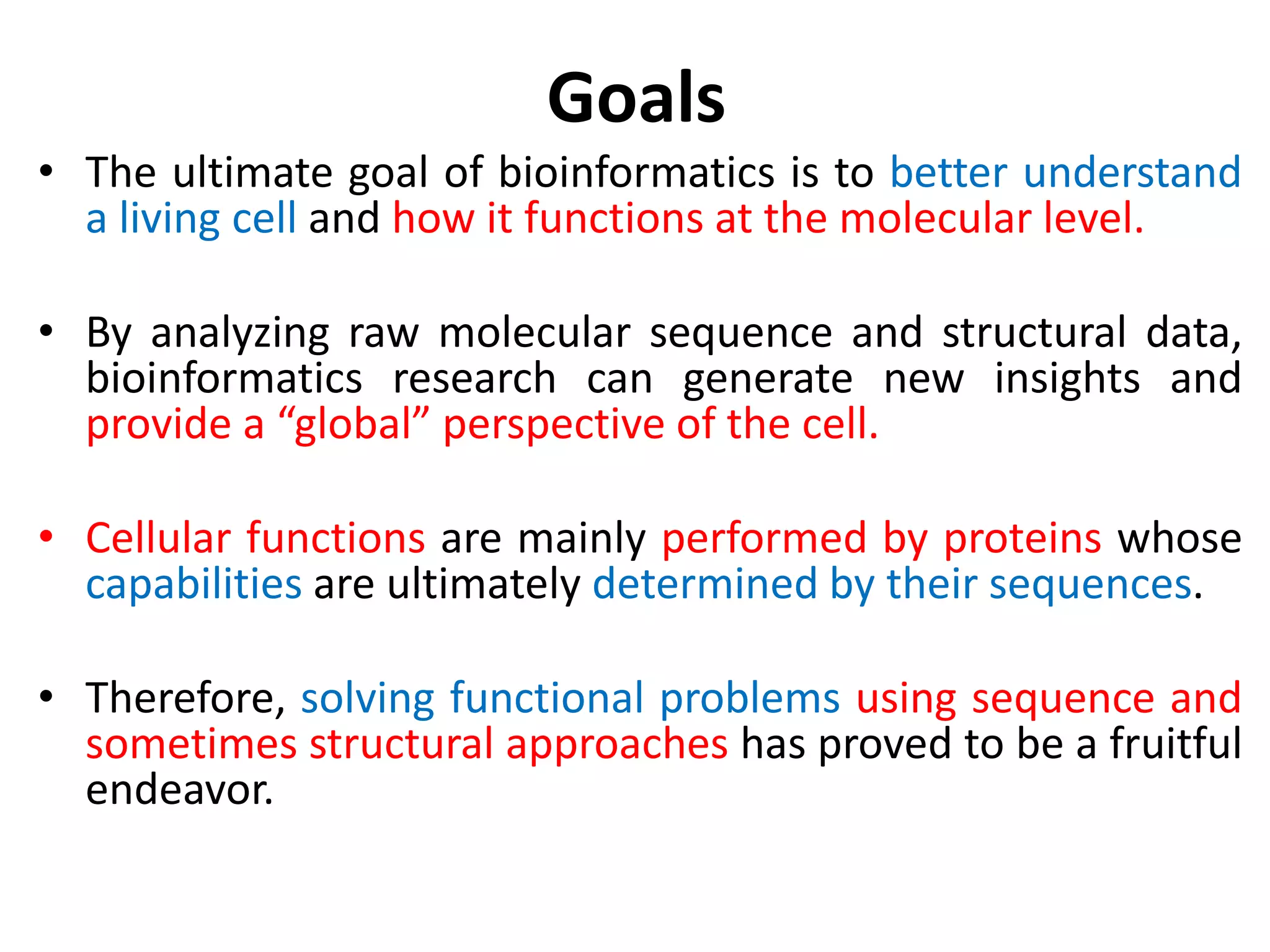 Goals
• The ultimate goal of bioinformatics is to better understand
a living cell and how it functions at the molecular level.
• By analyzing raw molecular sequence and structural data,
bioinformatics research can generate new insights and
provide a “global” perspective of the cell.
• Cellular functions are mainly performed by proteins whose
capabilities are ultimately determined by their sequences.
• Therefore, solving functional problems using sequence and
sometimes structural approaches has proved to be a fruitful
endeavor.
 