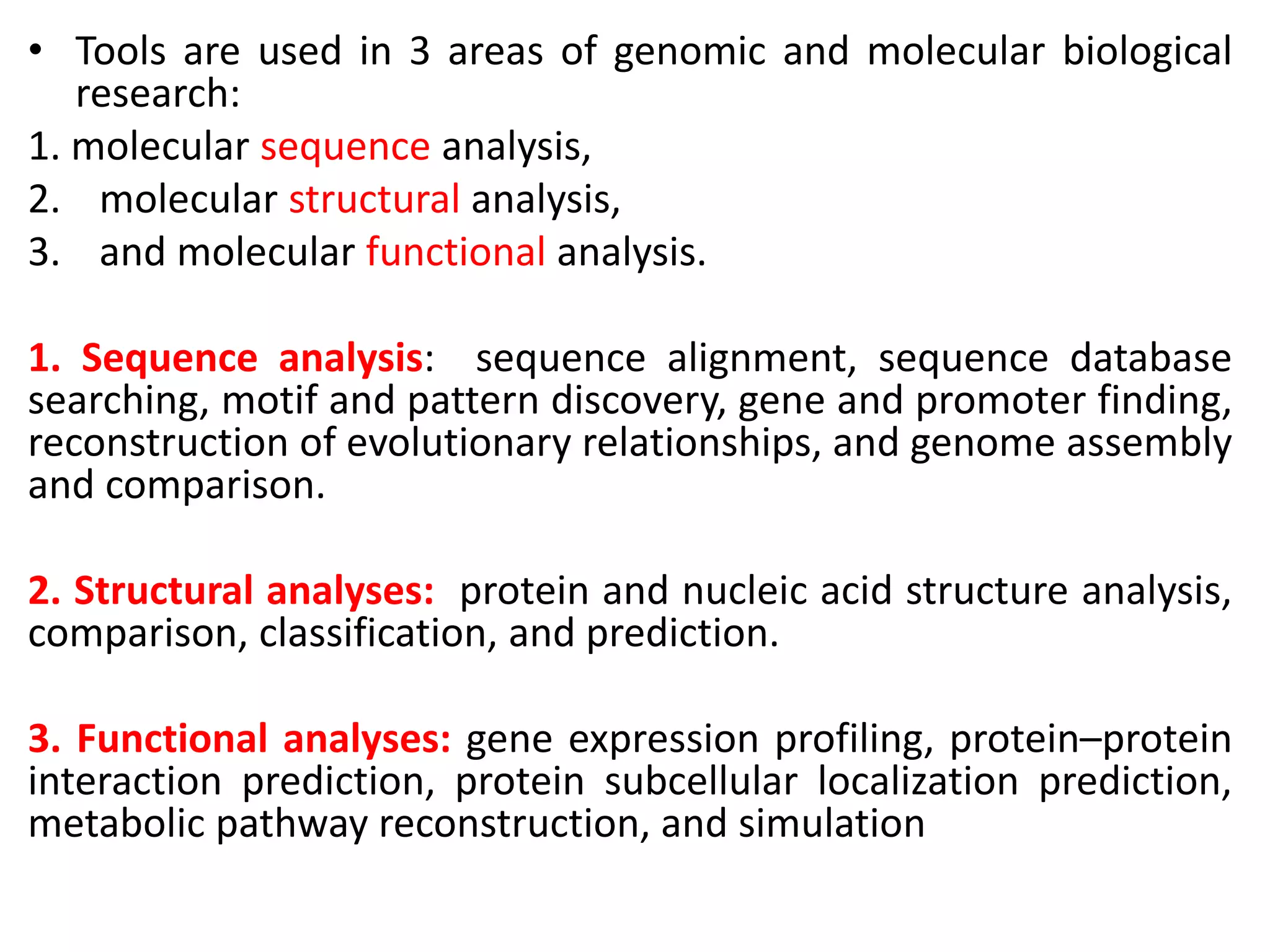 • Tools are used in 3 areas of genomic and molecular biological
research:
1. molecular sequence analysis,
2. molecular structural analysis,
3. and molecular functional analysis.
1. Sequence analysis: sequence alignment, sequence database
searching, motif and pattern discovery, gene and promoter finding,
reconstruction of evolutionary relationships, and genome assembly
and comparison.
2. Structural analyses: protein and nucleic acid structure analysis,
comparison, classification, and prediction.
3. Functional analyses: gene expression profiling, protein–protein
interaction prediction, protein subcellular localization prediction,
metabolic pathway reconstruction, and simulation
 