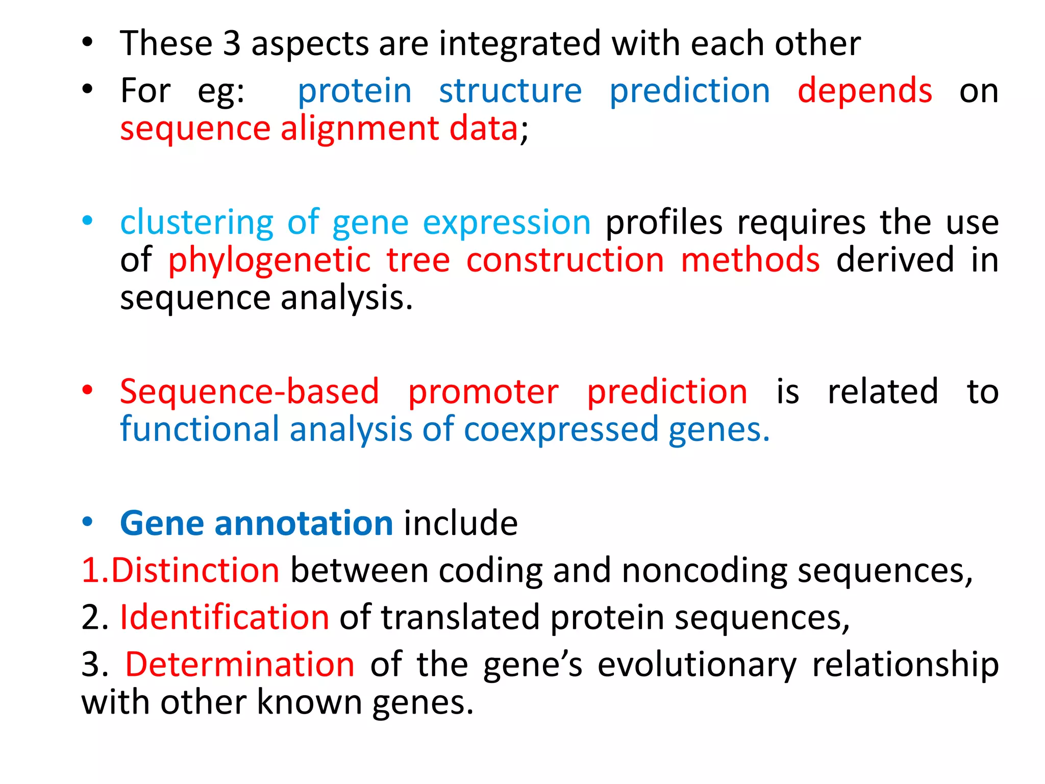 • These 3 aspects are integrated with each other
• For eg: protein structure prediction depends on
sequence alignment data;
• clustering of gene expression profiles requires the use
of phylogenetic tree construction methods derived in
sequence analysis.
• Sequence-based promoter prediction is related to
functional analysis of coexpressed genes.
• Gene annotation include
1.Distinction between coding and noncoding sequences,
2. Identification of translated protein sequences,
3. Determination of the gene’s evolutionary relationship
with other known genes.
 