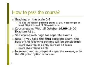 10
How to pass the course?
p Grading: on the scale 0-5
n To get the lowest passing grade 1, you need to get at
least 30 points out of 60 maximum
p Course exam: Wed 15 October 16.00-19.00
Exactum A111
p See course web page for separate exams
p Note: if you take the first separate exam, the
best of the following options will be considered:
n Exam gives you 48 points, exercises 12 points
n Exam gives you 60 points
p In second and subsequent separate exams, only
the 60 point option is in use
 