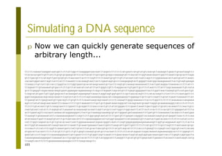 103
Simulating a DNA sequence
ttcttcaaaataaggatagtgattcttattggcttaagggataacaatttagatcttttttcatgaatcatgtatgtcaacgttaaaagttgaactgcaataagttc
ttacacacgattgtttatctgcgtgcgaagcatttcactacatttgccgatgcagccaaaagtatttaacatttggtaaacaaattgacttaaatcgcgcacttaga
gtttgacgtttcatagttgatgcgtgtctaacaattacttttagttttttaaatgcgtttgtctacaatcattaatcagctctggaaaaacattaatgcatttaaac
cacaatggataattagttacttattttaaaattcacaaagtaattattcgaatagtgccctaagagagtactggggttaatggcaaagaaaattactgtagtgaaga
ttaagcctgttattatcacctgggtactctggtgaatgcacataagcaaatgctacttcagtgtcaaagcaaaaaaatttactgataggactaaaaaccctttattt
ttagaatttgtaaaaatgtgacctcttgcttataacatcatatttattgggtcgttctaggacactgtgattgccttctaactcttatttagcaaaaaattgtcata
gctttgaggtcagacaaacaagtgaatggaagacagaaaaagctcagcctagaattagcatgttttgagtggggaattacttggttaactaaagtgttcatgactgt
tcagcatatgattgttggtgagcactacaaagatagaagagttaaactaggtagtggtgatttcgctaacacagttttcatacaagttctattttctcaatggtttt
ggataagaaaacagcaaacaaatttagtattattttcctagtaaaaagcaaacatcaaggagaaattggaagctgcttgttcagtttgcattaaattaaaaatttat
ttgaagtattcgagcaatgttgacagtctgcgttcttcaaataagcagcaaatcccctcaaaattgggcaaaaacctaccctggcttctttttaaaaaaccaagaaa
agtcctatataagcaacaaatttcaaaccttttgttaaaaattctgctgctgaataaataggcattacagcaatgcaattaggtgcaaaaaaggccatcctctttct
ttttttgtacaattgttcaagcaactttgaatttgcagattttaacccactgtctatatgggacttcgaattaaattgactggtctgcatcacaaatttcaactgcc
caatgtaatcatattctagagtattaaaaatacaaaaagtacaattagttatgcccattggcctggcaatttatttactccactttccacgttttggggatatttta
acttgaatagttcacaatcaaaacataggaaggatctactgctaaaagcaaaagcgtattggaatgataaaaaactttgatgtttaaaaaactacaaccttaatgaa
ttaaagttgaaaaaatattcaaaaaaagaaattcagttcttggcgagtaatatttttgatgtttgagatcagggttacaaaataagtgcatgagattaactcttcaa
atataaactgatttaagtgtatttgctaataacattttcgaaaaggaatattatggtaagaattcataaaaatgtttaatactgatacaactttcttttatatcctc
catttggccagaatactgttgcacacaactaattggaaaaaaaatagaacgggtcaatctcagtgggaggagaagaaaaaagttggtgcaggaaatagtttctacta
acctggtataaaaacatcaagtaacattcaaattgcaaatgaaaactaaccgatctaagcattgattgatttttctcatgcctttcgcctagttttaataaacgcgc
cccaactctcatcttcggttcaaatgatctattgtatttatgcactaacgtgcttttatgttagcatttttcaccctgaagttccgagtcattggcgtcactcacaa
atgacattacaatttttctatgttttgttctgttgagtcaaagtgcatgcctacaattctttcttatatagaactagacaaaatagaaaaaggcacttttggagtct
gaatgtcccttagtttcaaaaaggaaattgttgaattttttgtggttagttaaattttgaacaaactagtatagtggtgacaaacgatcaccttgagtcggtgacta
taaaagaaaaaggagattaaaaatacctgcggtgccacattttttgttacgggcatttaaggtttgcatgtgttgagcaattgaaacctacaactcaataagtcatg
ttaagtcacttctttgaaaaaaaaaaagaccctttaagcaagctc
p Now we can quickly generate sequences of
arbitrary length...
 