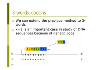 106
3-words: codons
p We can extend the previous method to 3-
words
p k=3 is an important case in study of DNA
sequences because of genetic code
5’ 3’
3’ 5’
… a t g a g t g g a …
… t a c t c a c c t …
a u g a g u g g a ...
M S G …
 