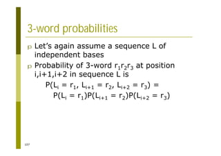 107
3-word probabilities
p Let’s again assume a sequence L of
independent bases
p Probability of 3-word r1r2r3 at position
i,i+1,i+2 in sequence L is
P(Li = r1, Li+1 = r2, Li+2 = r3) =
P(Li = r1)P(Li+1 = r2)P(Li+2 = r3)
 