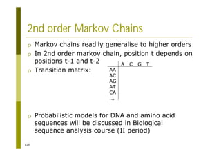 110
2nd order Markov Chains
p Markov chains readily generalise to higher orders
p In 2nd order markov chain, position t depends on
positions t-1 and t-2
p Transition matrix:
p Probabilistic models for DNA and amino acid
sequences will be discussed in Biological
sequence analysis course (II period)
A C G T
AA
AC
AG
AT
CA
...
 