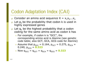 113
Codon Adaptation Index (CAI)
p Consider an amino acid sequence X = x1x2...xn
p Let pk be the probability that codon k is used in
highly expressed genes
p Let qk be the highest probability that a codon
coding for the same amino acid as codon k has
n For example, if codon k is ”GCC”, the
corresponding amino acid is Alanine (see genetic
code table; also GCT, GCA, GCG code for Alanine)
n Assume that pGCC = 0.164, pGCT = 0.275, pGCA =
0.240, pGCG = 0.323
n Now qGCC = qGCT = qGCA = qGCG = 0.323
 