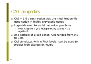 116
CAI: properties
p CAI = 1.0 : each codon was the most frequently
used codon in highly expressed genes
p Log-odds used to avoid numerical problems
n What happens if you multiply many values <1.0
together?
p In a sample of E.coli genes, CAI ranged from 0.2
to 0.85
p CAI correlates with mRNA levels: can be used to
predict high expression levels
 