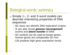 117
Biological words: summary
p Simple 1-, 2- and 3-word models can
describe interesting properties of DNA
sequences
n GC skew can identify DNA replication origins
n It can also reveal genome rearrangement
events and lateral transfer of DNA
n GC content can be used to locate genes:
human genes are comparably GC-rich
n CAI predicts high gene expression levels
 