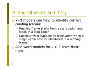 118
Biological words: summary
p k=3 models can help to identify correct
reading frames
n Reading frame starts from a start codon and
stops in a stop codon
n Consider what happens to translation when a
single extra base is introduced in a reading
frame
p Also word models for k > 3 have their
uses
 