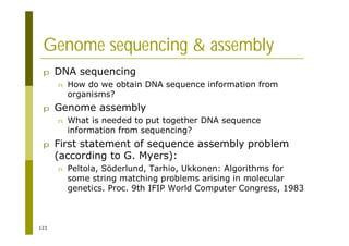 123
Genome sequencing & assembly
p DNA sequencing
n How do we obtain DNA sequence information from
organisms?
p Genome assembly
n What is needed to put together DNA sequence
information from sequencing?
p First statement of sequence assembly problem
(according to G. Myers):
n Peltola, Söderlund, Tarhio, Ukkonen: Algorithms for
some string matching problems arising in molecular
genetics. Proc. 9th IFIP World Computer Congress, 1983
 