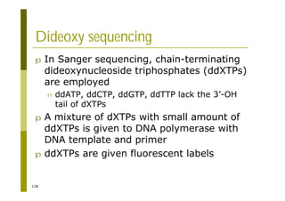 128
Dideoxy sequencing
p In Sanger sequencing, chain-terminating
dideoxynucleoside triphosphates (ddXTPs)
are employed
n ddATP, ddCTP, ddGTP, ddTTP lack the 3’-OH
tail of dXTPs
p A mixture of dXTPs with small amount of
ddXTPs is given to DNA polymerase with
DNA template and primer
p ddXTPs are given fluorescent labels
 