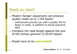 131
Reads are short!
p Modern Sanger sequencers can produce
quality reads up to ~750 bases1
n Instruments provide you with a quality file for
bases in reads, in addition to actual sequence
data
p Compare the read length against the size
of the human genome (2.9x109 bases)
p Reads have to be assembled!
1 Nature Methods - 5, 16 - 18 (2008)
 