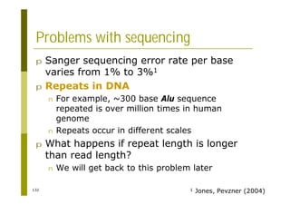 132
Problems with sequencing
p Sanger sequencing error rate per base
varies from 1% to 3%1
p Repeats in DNA
n For example, ~300 base Alu sequence
repeated is over million times in human
genome
n Repeats occur in different scales
p What happens if repeat length is longer
than read length?
n We will get back to this problem later
1 Jones, Pevzner (2004)
 
