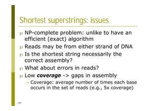 135
Shortest superstrings: issues
p NP-complete problem: unlike to have an
efficient (exact) algorithm
p Reads may be from either strand of DNA
p Is the shortest string necessarily the
correct assembly?
p What about errors in reads?
p Low coverage -> gaps in assembly
n Coverage: average number of times each base
occurs in the set of reads (e.g., 5x coverage)
 