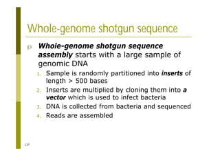137
Whole-genome shotgun sequence
p Whole-genome shotgun sequence
assembly starts with a large sample of
genomic DNA
1. Sample is randomly partitioned into inserts of
length > 500 bases
2. Inserts are multiplied by cloning them into a
vector which is used to infect bacteria
3. DNA is collected from bacteria and sequenced
4. Reads are assembled
 