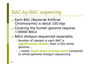 148
BAC-by-BAC sequencing
p Each BAC (Bacterial Artificial
Chromosome) is about 150 kbp
p Covering the human genome requires
~30000 BACs
p BACs shotgun-sequenced separately
n Number of repeats in each BAC is
significantly smaller than in the whole
genome...
n ...needs much more manual work compared
to whole-genome shotgun sequencing
 