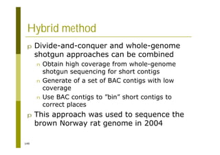 149
Hybrid method
p Divide-and-conquer and whole-genome
shotgun approaches can be combined
n Obtain high coverage from whole-genome
shotgun sequencing for short contigs
n Generate of a set of BAC contigs with low
coverage
n Use BAC contigs to ”bin” short contigs to
correct places
p This approach was used to sequence the
brown Norway rat genome in 2004
 