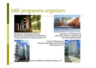 15
MBI programme organizers
Department of Computer Science,
Department of Mathematics and Statistics
Faculty of Science, Kumpula Campus, HY
Laboratory of Computer and
Information Science, Laboratory of
CS and Engineering,TKK
Faculty of Medicine, Meilahti Campus, HY
Faculty of Biosciences
Faculty of Agriculture and Forestry
Viikki Campus, HY
 