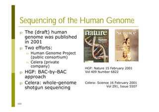 153
Sequencing of the Human Genome
p The (draft) human
genome was published
in 2001
p Two efforts:
n Human Genome Project
(public consortium)
n Celera (private
company)
p HGP: BAC-by-BAC
approach
p Celera: whole-genome
shotgun sequencing
HGP: Nature 15 February 2001
Vol 409 Number 6822
Celera: Science 16 February 2001
Vol 291, Issue 5507
 