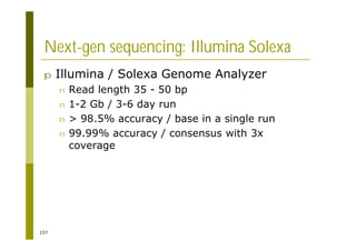 157
Next-gen sequencing: Illumina Solexa
p Illumina / Solexa Genome Analyzer
n Read length 35 - 50 bp
n 1-2 Gb / 3-6 day run
n > 98.5% accuracy / base in a single run
n 99.99% accuracy / consensus with 3x
coverage
 