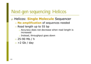 159
Next-gen sequencing: Helicos
p Helicos: Single Molecule Sequencer
n No amplification of sequences needed
n Read length up to 55 bp
p Accuracy does not decrease when read length is
increased
p Instead, throughput goes down
n 25-90 Mb / h
n >2 Gb / day
 