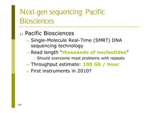 160
Next-gen sequencing: Pacific
Biosciences
p Pacific Biosciences
n Single-Molecule Real-Time (SMRT) DNA
sequencing technology
n Read length “thousands of nucleotides”
p Should overcome most problems with repeats
n Throughput estimate: 100 Gb / hour
n First instruments in 2010?
 