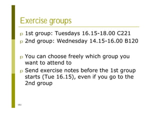 161
Exercise groups
p 1st group: Tuesdays 16.15-18.00 C221
p 2nd group: Wednesday 14.15-16.00 B120
p You can choose freely which group you
want to attend to
p Send exercise notes before the 1st group
starts (Tue 16.15), even if you go to the
2nd group
 