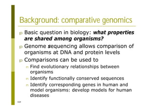 164
Background: comparative genomics
p Basic question in biology: what properties
are shared among organisms?
p Genome sequencing allows comparison of
organisms at DNA and protein levels
p Comparisons can be used to
n Find evolutionary relationships between
organisms
n Identify functionally conserved sequences
n Identify corresponding genes in human and
model organisms: develop models for human
diseases
 
