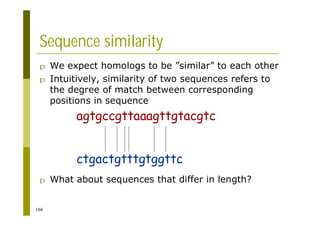 166
p We expect homologs to be ”similar” to each other
p Intuitively, similarity of two sequences refers to
the degree of match between corresponding
positions in sequence
p What about sequences that differ in length?
Sequence similarity
agtgccgttaaagttgtacgtc
ctgactgtttgtggttc
 