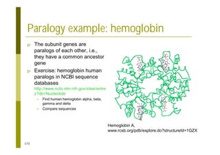 173
Paralogy example: hemoglobin
p The subunit genes are
paralogs of each other, i.e.,
they have a common ancestor
gene
p Exercise: hemoglobin human
paralogs in NCBI sequence
databases
http://www.ncbi.nlm.nih.gov/sites/entre
z?db=Nucleotide
n Find human hemoglobin alpha, beta,
gamma and delta
n Compare sequences
Hemoglobin A,
www.rcsb.org/pdb/explore.do?structureId=1GZX
 