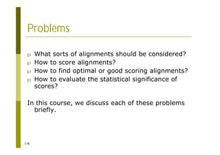 178
Problems
p What sorts of alignments should be considered?
p How to score alignments?
p How to find optimal or good scoring alignments?
p How to evaluate the statistical significance of
scores?
In this course, we discuss each of these problems
briefly.
 
