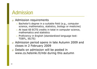 18
Admission
p Admission requirements
n Bachelor’s degree in a suitable field (e.g., computer
science, mathematics, statistics, biology or medicine)
n At least 60 ECTS credits in total in computer science,
mathematics and statistics
n Proficiency in English (standardized language test:
TOEFL, IELTS)
p Admission period opens in late Autumn 2009 and
closes in 2 February 2009
p Details on admission will be posted in
www.cs.helsinki.fi/mbi during this autumn
 
