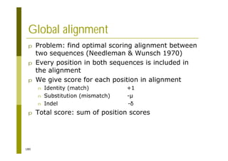 180
Global alignment
p Problem: find optimal scoring alignment between
two sequences (Needleman & Wunsch 1970)
p Every position in both sequences is included in
the alignment
p We give score for each position in alignment
n Identity (match) +1
n Substitution (mismatch) -µ
n Indel -
p Total score: sum of position scores
 