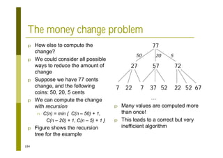 184
The money change problem
p How else to compute the
change?
p We could consider all possible
ways to reduce the amount of
change
p Suppose we have 77 cents
change, and the following
coins: 50, 20, 5 cents
p We can compute the change
with recursion
n C(n) = min { C(n – 50) + 1,
C(n – 20) + 1, C(n – 5) + 1 }
p Figure shows the recursion
tree for the example
77
72
27 57
7 22 7 37 52 22 52 67
…
50 20 5
p Many values are computed more
than once!
p This leads to a correct but very
inefficient algorithm
 