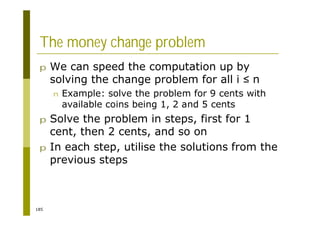 185
The money change problem
p We can speed the computation up by
solving the change problem for all i n
n Example: solve the problem for 9 cents with
available coins being 1, 2 and 5 cents
p Solve the problem in steps, first for 1
cent, then 2 cents, and so on
p In each step, utilise the solutions from the
previous steps
 