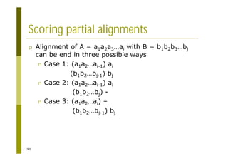 193
Scoring partial alignments
p Alignment of A = a1a2a3…ai with B = b1b2b3…bj
can be end in three possible ways
n Case 1: (a1a2…ai-1) ai
(b1b2…bj-1) bj
n Case 2: (a1a2…ai-1) ai
(b1b2…bj) -
n Case 3: (a1a2…ai) –
(b1b2…bj-1) bj
 