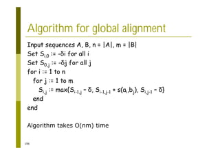 196
Algorithm for global alignment
Input sequences A, B, n = |A|, m = |B|
Set Si,0 := - i for all i
Set S0,j := - j for all j
for i := 1 to n
for j := 1 to m
Si,j := max{Si-1,j – , Si-1,j-1 + s(ai,bj), Si,j-1 – }
end
end
Algorithm takes O(nm) time
 